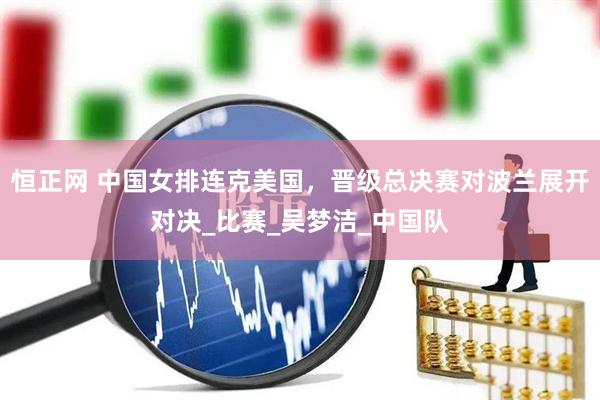 恒正网 中国女排连克美国，晋级总决赛对波兰展开对决_比赛_吴梦洁_中国队