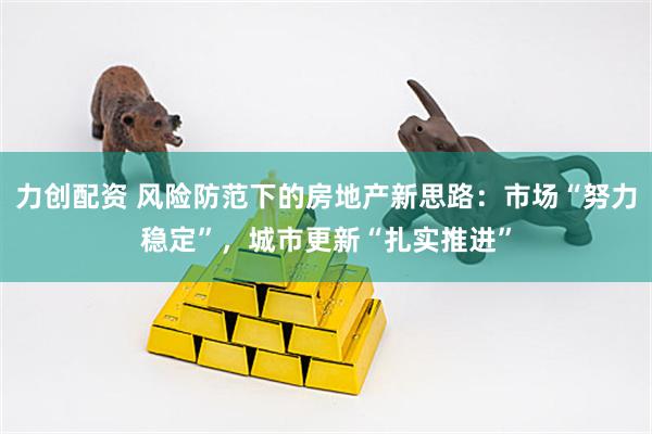 力创配资 风险防范下的房地产新思路：市场“努力稳定”，城市更新“扎实推进”