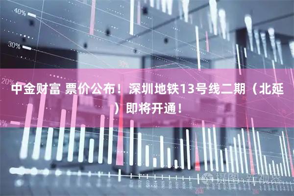 中金财富 票价公布！深圳地铁13号线二期（北延）即将开通！
