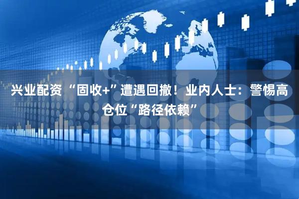 兴业配资 “固收+”遭遇回撤！业内人士：警惕高仓位“路径依赖”