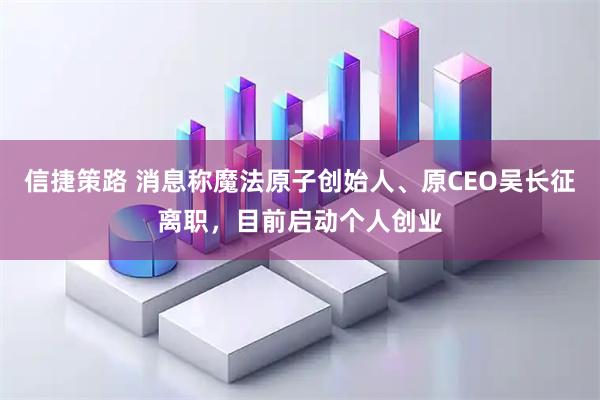 信捷策路 消息称魔法原子创始人、原CEO吴长征离职，目前启动个人创业
